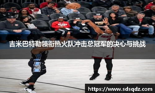 吉米巴特勒领衔热火队冲击总冠军的决心与挑战